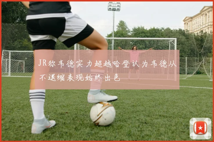 JR称韦德实力超越哈登认为韦德从不退缩表现始终出色