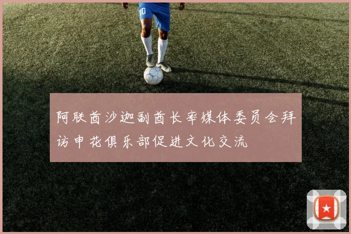阿联酋沙迦副酋长率媒体委员会拜访申花俱乐部促进文化交流