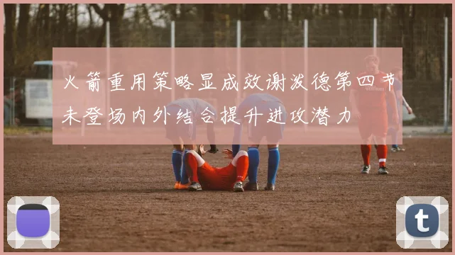 火箭重用策略显成效谢泼德第四节未登场内外结合提升进攻潜力