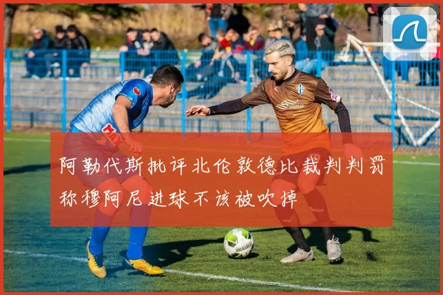 阿勒代斯批评北伦敦德比裁判判罚称穆阿尼进球不该被吹掉
