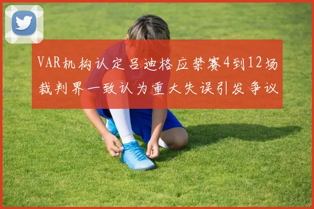 VAR机构认定吕迪格应禁赛4到12场裁判界一致认为重大失误引发争议