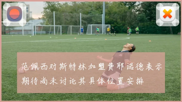 范佩西对斯特林加盟费耶诺德表示期待尚未讨论其具体位置安排