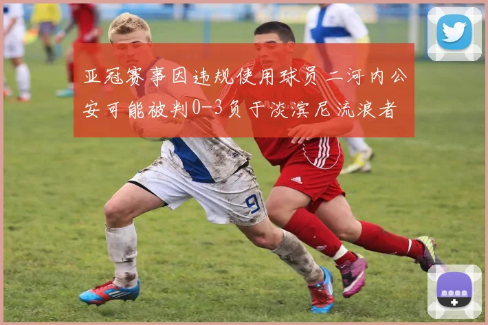 亚冠赛事因违规使用球员二河内公安可能被判0-3负于淡滨尼流浪者