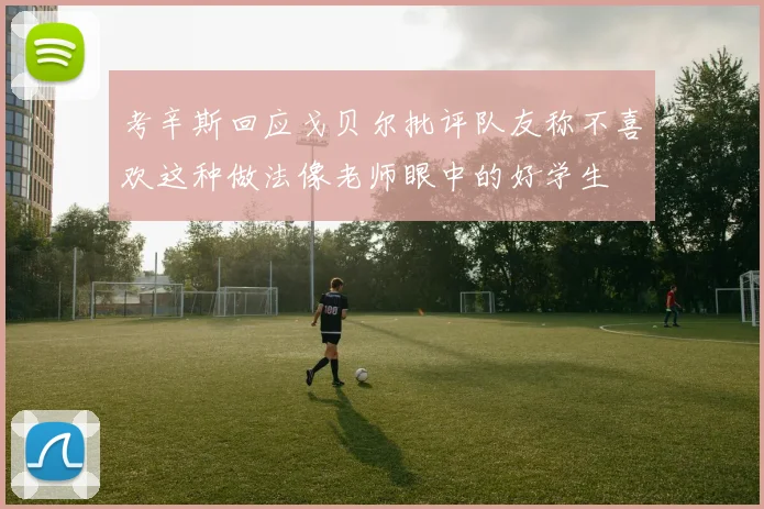 考辛斯回应戈贝尔批评队友称不喜欢这种做法像老师眼中的好学生