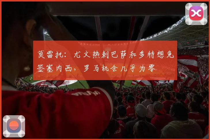 莫雷托：尤文热刺巴萨和多特想免签塞内西，罗马机会几乎为零