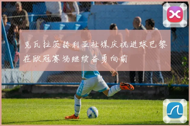 克瓦拉茨赫利亚社媒庆祝进球巴黎在欧冠赛场继续奋勇向前