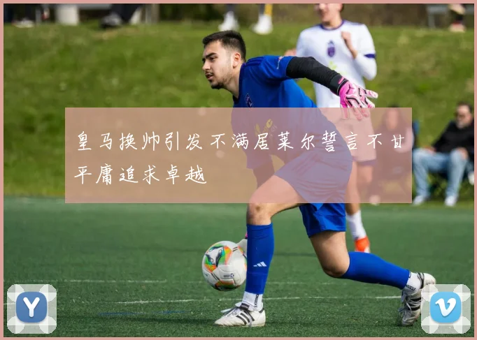 皇马换帅引发不满居莱尔誓言不甘平庸追求卓越