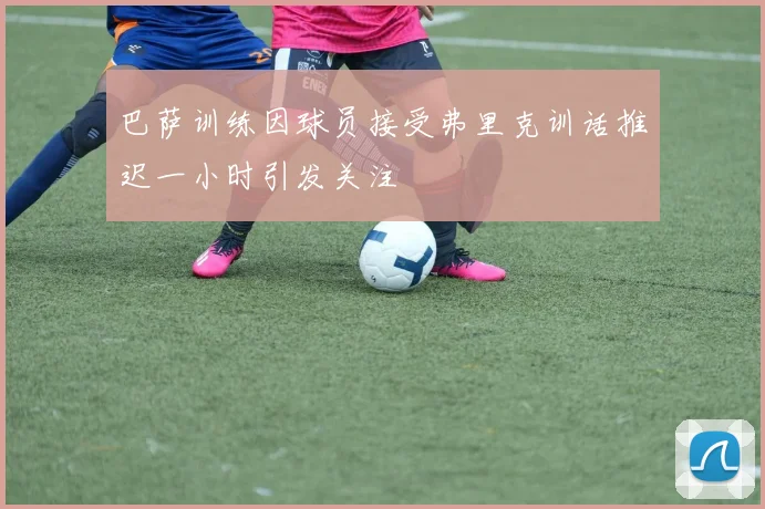 巴萨训练因球员接受弗里克训话推迟一小时引发关注