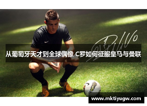 从葡萄牙天才到全球偶像 C罗如何征服皇马与曼联