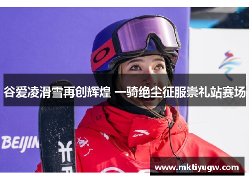谷爱凌滑雪再创辉煌 一骑绝尘征服崇礼站赛场