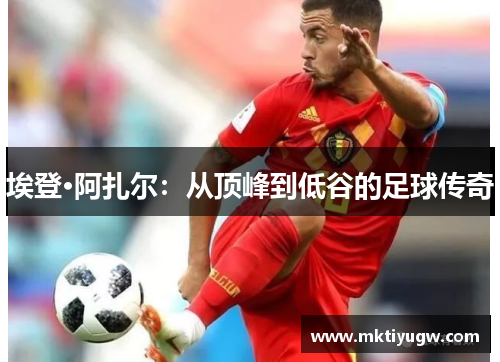 埃登·阿扎尔：从顶峰到低谷的足球传奇