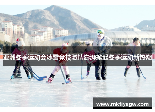 亚洲冬季运动会冰雪竞技激情澎湃掀起冬季运动新热潮
