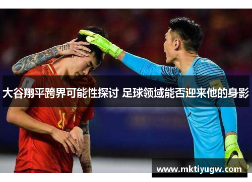 大谷翔平跨界可能性探讨 足球领域能否迎来他的身影